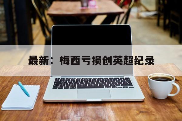 关于最新:梅西亏损创英超纪录的信息 关于最新:梅西亏损创英超纪录的信息