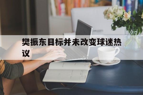樊振东目标并未改变球迷热议的简单介绍 樊振东目标并未改变球迷热议的简单介绍